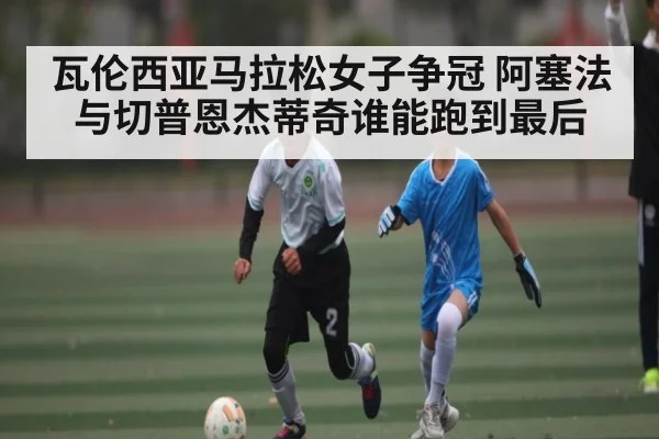 瓦伦西亚马拉松女子争冠 阿塞法与切普恩杰蒂奇谁能跑到最后